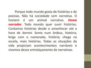 Porque todo mundo gosta de histórias e de
poesias. Não há sociedade sem narrativa. O
homem é um animal narrativo. Homo
narrador. Todo mundo quer ouvir histórias.
Contamos histórias desde o amanhecer até a
hora de dormir. Senta num ônibus, história;
briga com o namorado, história; chega na
escola, mais histórias. Todas as situações da
vida propiciam acontecimentos narráveis e
vivemos desse entrelaçamento de narrativas.
 