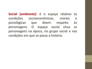 Social (ambiente): é o espaço relativo às
condições socioeconômicas, morais e
psicológicas que dizem respeito às
personagens. O espaço social situa as
personagens na época, no grupo social e nas
condições em que se passa a história.
 