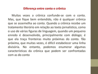 Diferença entre conto e crônica
Muitas vezes a crônica confunde-se com o conto.
Mas, que fique bem entendido, não é qualquer crônica
que se assemelha ao conto. Quando a crônica recebe um
tratamento literário em relação ao texto jornalístico, como
o uso de várias figuras de linguagem, quando um pequeno
enredo é desenvolvido, principalmente com diálogo; é
que ela traça fronteiras muito próximas do conto. Tão
próxima, que muitas vezes, é difícil estabelecer uma linha
divisória. No entanto, podemos enumerar algumas
características da crônica que podem ser confrontadas
com as do conto
 