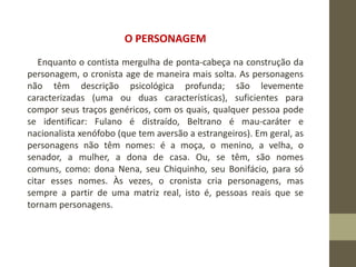 O PERSONAGEM
Enquanto o contista mergulha de ponta-cabeça na construção da
personagem, o cronista age de maneira mais solta. As personagens
não têm descrição psicológica profunda; são levemente
caracterizadas (uma ou duas características), suficientes para
compor seus traços genéricos, com os quais, qualquer pessoa pode
se identificar: Fulano é distraído, Beltrano é mau-caráter e
nacionalista xenófobo (que tem aversão a estrangeiros). Em geral, as
personagens não têm nomes: é a moça, o menino, a velha, o
senador, a mulher, a dona de casa. Ou, se têm, são nomes
comuns, como: dona Nena, seu Chiquinho, seu Bonifácio, para só
citar esses nomes. Às vezes, o cronista cria personagens, mas
sempre a partir de uma matriz real, isto é, pessoas reais que se
tornam personagens.
 