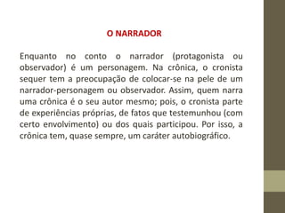 O NARRADOR
Enquanto no conto o narrador (protagonista ou
observador) é um personagem. Na crônica, o cronista
sequer tem a preocupação de colocar-se na pele de um
narrador-personagem ou observador. Assim, quem narra
uma crônica é o seu autor mesmo; pois, o cronista parte
de experiências próprias, de fatos que testemunhou (com
certo envolvimento) ou dos quais participou. Por isso, a
crônica tem, quase sempre, um caráter autobiográfico.
 