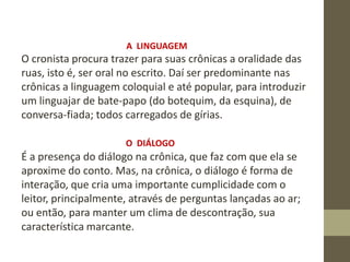 A LINGUAGEM
O cronista procura trazer para suas crônicas a oralidade das
ruas, isto é, ser oral no escrito. Daí ser predominante nas
crônicas a linguagem coloquial e até popular, para introduzir
um linguajar de bate-papo (do botequim, da esquina), de
conversa-fiada; todos carregados de gírias.
O DIÁLOGO
É a presença do diálogo na crônica, que faz com que ela se
aproxime do conto. Mas, na crônica, o diálogo é forma de
interação, que cria uma importante cumplicidade com o
leitor, principalmente, através de perguntas lançadas ao ar;
ou então, para manter um clima de descontração, sua
característica marcante.
 
