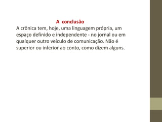 A conclusão
A crônica tem, hoje, uma linguagem própria, um
espaço definido e independente - no jornal ou em
qualquer outro veículo de comunicação. Não é
superior ou inferior ao conto, como dizem alguns.
 