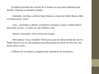 O médico quando deu acordo de si estava na sua cama rodeado pela
família. Chamou a comadre e pediu:
- Comadre, me faça o último favor. Deixe eu rezar um Padre-Nosso. Não
me leves antes. Jura?
- Juro -, prometeu a Morte. O homem começou a rezar o Padre-Nosso
que estás no céu... E calou-se. Vai a Morte e diz:
- Vamos, compadre, reze o resto da oração!
- Nem pense nisso, comadre! Você jurou que me dava tempo de rezar o
Padre-Nosso mas eu não expliquei quanto tempo vai durar minha reza. Vai
durar anos e anos...
A Morte foi-se embora, zangada pela sabedoria do compadre.
 