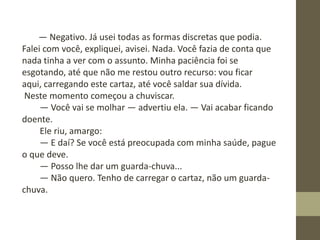 ― Negativo. Já usei todas as formas discretas que podia.
Falei com você, expliquei, avisei. Nada. Você fazia de conta que
nada tinha a ver com o assunto. Minha paciência foi se
esgotando, até que não me restou outro recurso: vou ficar
aqui, carregando este cartaz, até você saldar sua dívida.
Neste momento começou a chuviscar.
― Você vai se molhar ― advertiu ela. ― Vai acabar ficando
doente.
Ele riu, amargo:
― E daí? Se você está preocupada com minha saúde, pague
o que deve.
― Posso lhe dar um guarda-chuva...
― Não quero. Tenho de carregar o cartaz, não um guarda-
chuva.
 