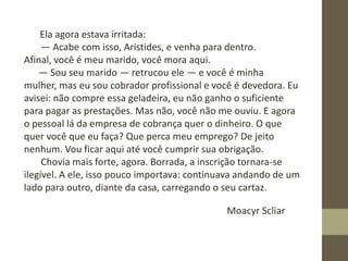 Ela agora estava irritada:
― Acabe com isso, Aristides, e venha para dentro.
Afinal, você é meu marido, você mora aqui.
― Sou seu marido ― retrucou ele ― e você é minha
mulher, mas eu sou cobrador profissional e você é devedora. Eu
avisei: não compre essa geladeira, eu não ganho o suficiente
para pagar as prestações. Mas não, você não me ouviu. E agora
o pessoal lá da empresa de cobrança quer o dinheiro. O que
quer você que eu faça? Que perca meu emprego? De jeito
nenhum. Vou ficar aqui até você cumprir sua obrigação.
Chovia mais forte, agora. Borrada, a inscrição tornara-se
ilegível. A ele, isso pouco importava: continuava andando de um
lado para outro, diante da casa, carregando o seu cartaz.
Moacyr Scliar
 