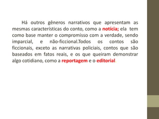 Há outros gêneros narrativos que apresentam as
mesmas características do conto, como a notícia; ela tem
como base manter o compromisso com a verdade, sendo
imparcial, e não-ficcional.Todos os contos são
ficcionais, exceto as narrativas policiais, contos que são
baseados em fatos reais, e os que queiram demonstrar
algo cotidiano, como a reportagem e o editorial.
 