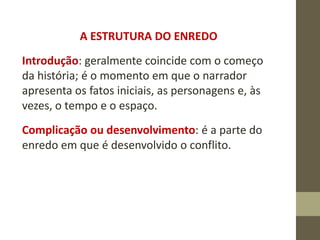 A ESTRUTURA DO ENREDO
Introdução: geralmente coincide com o começo
da história; é o momento em que o narrador
apresenta os fatos iniciais, as personagens e, às
vezes, o tempo e o espaço.
Complicação ou desenvolvimento: é a parte do
enredo em que é desenvolvido o conflito.
 