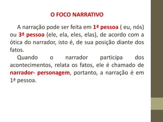 O FOCO NARRATIVO
A narração pode ser feita em 1ª pessoa ( eu, nós)
ou 3ª pessoa (ele, ela, eles, elas), de acordo com a
ótica do narrador, isto é, de sua posição diante dos
fatos.
Quando o narrador participa dos
acontecimentos, relata os fatos, ele é chamado de
narrador- personagem, portanto, a narração é em
1ª pessoa.
 