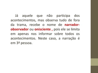 Já aquele que não participa dos
acontecimentos, mas observa tudo de fora
da trama, recebe o nome de narrador-
observador ou onisciente , pois ele se limita
em apenas nos informar sobre todos os
acontecimentos. Neste caso, a narração é
em 3ª pessoa.
 