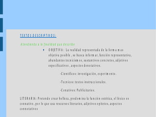 T E X T O S D E S C R IP T IV O S :
A te n d ie n d o a la fin a lid a d q u e d e s c rib e
♥ O B JE T I V A : L a r e a lid a d r e p r e se n ta d a d e la fo r m a m a s
o b je tiv a p o s ib le , se b u s c a in fo r m a r , fu n c ió n r e p r e s e n t a tiv a ,
a b u n d a n te s te c n ic is m o s , s u s ta n t iv o s c o n c r e to s, a d je tiv o s
e s p e c ific a tiv o s , a s p e c to s d e n o ta tiv o s .
-C ie n tific o s : in v e s tig a c ió n , e x p e r im e n to .
-T e c n ic o s : te x to s in str u c c io n a le s .
-C o n a t iv o s: P u b lic ita r io s .
L IT E R A R IA : P r e te n d e c r e a r b e lle z a , p r e d o m in a la fu n c ió n e s té tic a , e l lé x ic o e s
c o n n a tiv o , p o r lo q u e u sa r e s c u r so s lite r a r io s , a d je t iv o s e p ít e to s , a s p e c t o s
c o n n o ta tiv o s
 