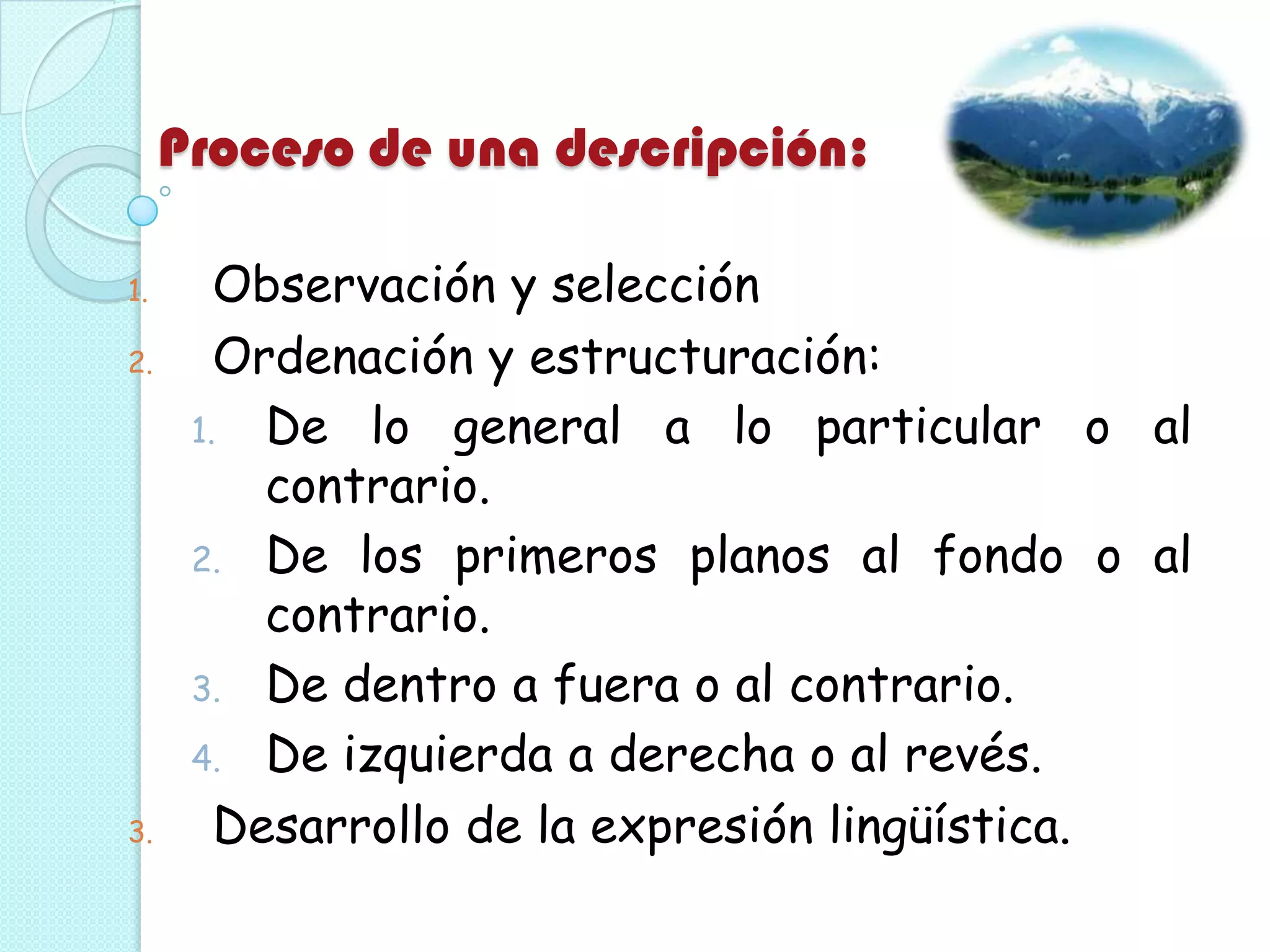 Proceso de una descripción:
1. Observación y selección
2. Ordenación y estructuración:
1. De lo general a lo particular o al
contrario.
2. De los primeros planos al fondo o al
contrario.
3. De dentro a fuera o al contrario.
4. De izquierda a derecha o al revés.
3. Desarrollo de la expresión lingüística.
 