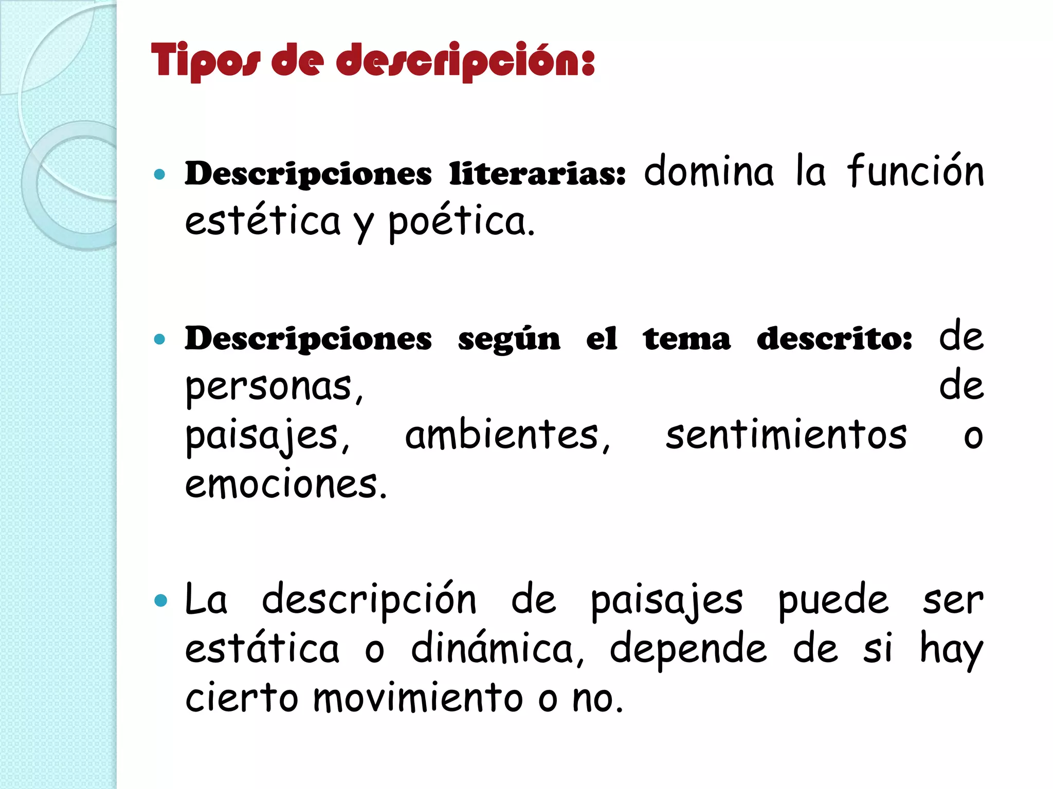 Tipos de descripción:
 Descripciones literarias: domina la función
estética y poética.
 Descripciones según el tema descrito: de
personas, de
paisajes, ambientes, sentimientos o
emociones.
 La descripción de paisajes puede ser
estática o dinámica, depende de si hay
cierto movimiento o no.
 