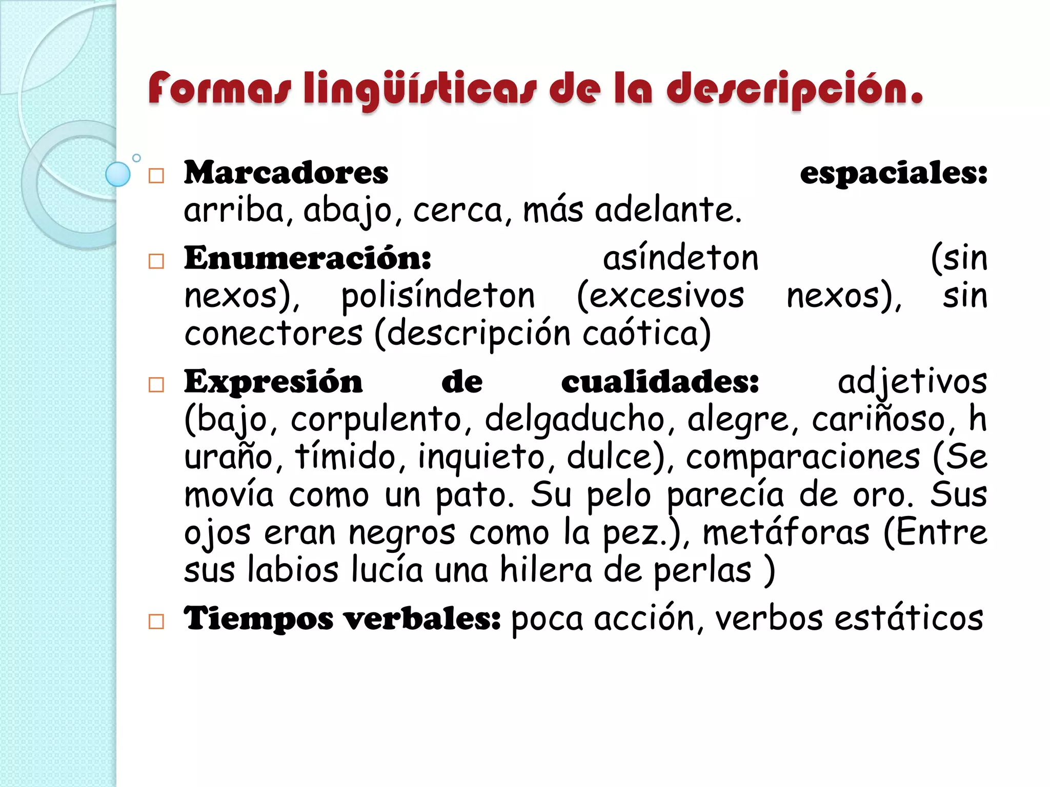 Formas lingüísticas de la descripción.
 Marcadores espaciales:
arriba, abajo, cerca, más adelante.
 Enumeración: asíndeton (sin
nexos), polisíndeton (excesivos nexos), sin
conectores (descripción caótica)
 Expresión de cualidades: adjetivos
(bajo, corpulento, delgaducho, alegre, cariñoso, h
uraño, tímido, inquieto, dulce), comparaciones (Se
movía como un pato. Su pelo parecía de oro. Sus
ojos eran negros como la pez.), metáforas (Entre
sus labios lucía una hilera de perlas )
 Tiempos verbales: poca acción, verbos estáticos
 