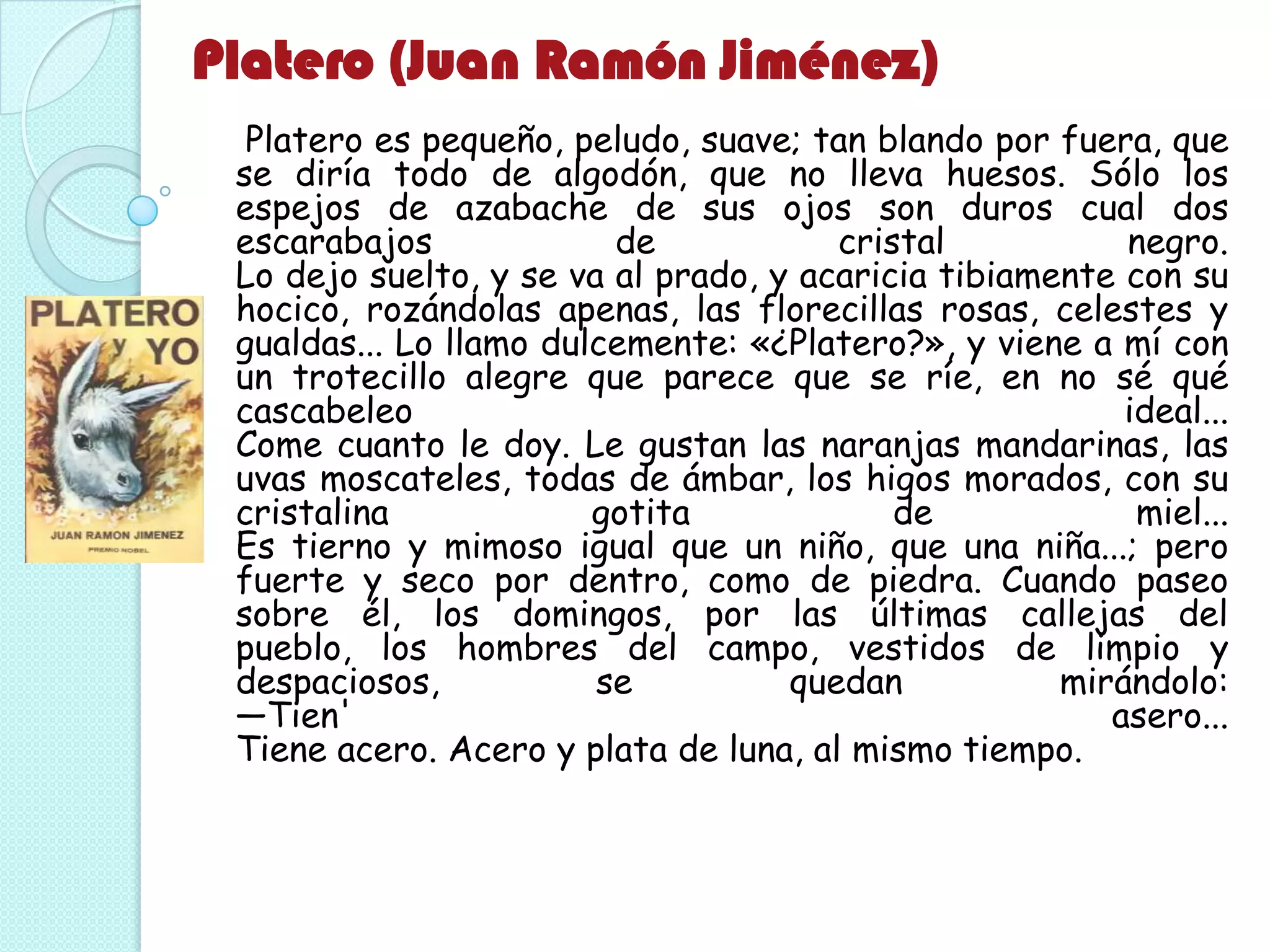Platero (Juan Ramón Jiménez)
Platero es pequeño, peludo, suave; tan blando por fuera, que
se diría todo de algodón, que no lleva huesos. Sólo los
espejos de azabache de sus ojos son duros cual dos
escarabajos de cristal negro.
Lo dejo suelto, y se va al prado, y acaricia tibiamente con su
hocico, rozándolas apenas, las florecillas rosas, celestes y
gualdas... Lo llamo dulcemente: «¿Platero?», y viene a mí con
un trotecillo alegre que parece que se ríe, en no sé qué
cascabeleo ideal...
Come cuanto le doy. Le gustan las naranjas mandarinas, las
uvas moscateles, todas de ámbar, los higos morados, con su
cristalina gotita de miel...
Es tierno y mimoso igual que un niño, que una niña...; pero
fuerte y seco por dentro, como de piedra. Cuando paseo
sobre él, los domingos, por las últimas callejas del
pueblo, los hombres del campo, vestidos de limpio y
despaciosos, se quedan mirándolo:
—Tien' asero...
Tiene acero. Acero y plata de luna, al mismo tiempo.
 