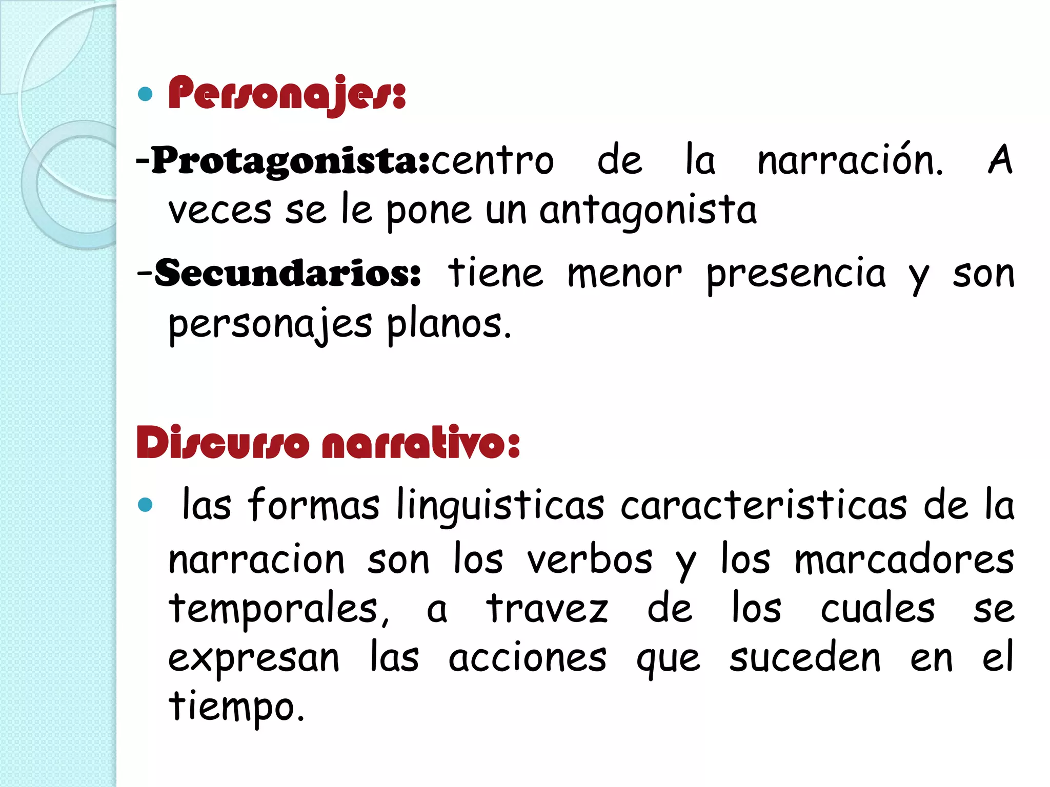  Personajes:
-Protagonista:centro de la narración. A
veces se le pone un antagonista
-Secundarios: tiene menor presencia y son
personajes planos.
Discurso narrativo:
 las formas linguisticas caracteristicas de la
narracion son los verbos y los marcadores
temporales, a travez de los cuales se
expresan las acciones que suceden en el
tiempo.
 
