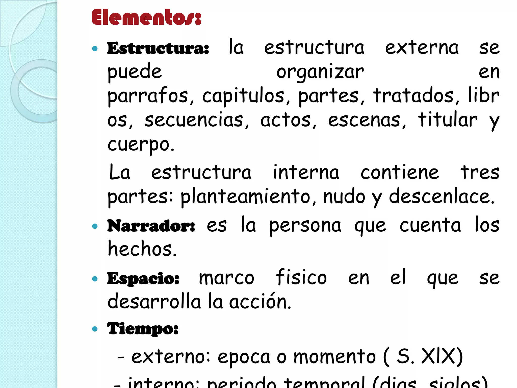 Elementos:
 Estructura: la estructura externa se
puede organizar en
parrafos, capitulos, partes, tratados, libr
os, secuencias, actos, escenas, titular y
cuerpo.
La estructura interna contiene tres
partes: planteamiento, nudo y descenlace.
 Narrador: es la persona que cuenta los
hechos.
 Espacio: marco fisico en el que se
desarrolla la acción.
 Tiempo:
- externo: epoca o momento ( S. XlX)
 