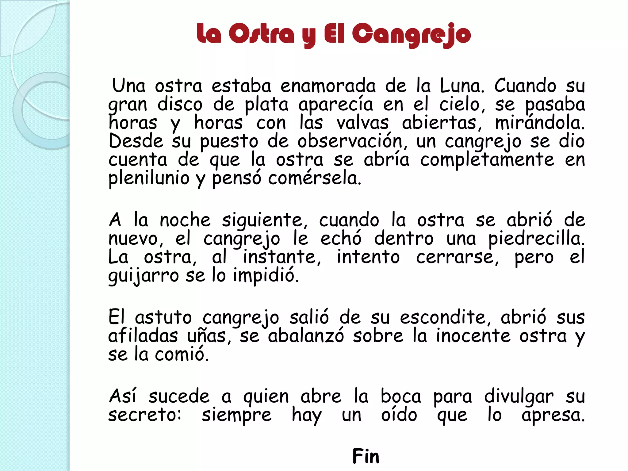 La Ostra y El Cangrejo
Una ostra estaba enamorada de la Luna. Cuando su
gran disco de plata aparecía en el cielo, se pasaba
horas y horas con las valvas abiertas, mirándola.
Desde su puesto de observación, un cangrejo se dio
cuenta de que la ostra se abría completamente en
plenilunio y pensó comérsela.
A la noche siguiente, cuando la ostra se abrió de
nuevo, el cangrejo le echó dentro una piedrecilla.
La ostra, al instante, intento cerrarse, pero el
guijarro se lo impidió.
El astuto cangrejo salió de su escondite, abrió sus
afiladas uñas, se abalanzó sobre la inocente ostra y
se la comió.
Así sucede a quien abre la boca para divulgar su
secreto: siempre hay un oído que lo apresa.
Fin
 
