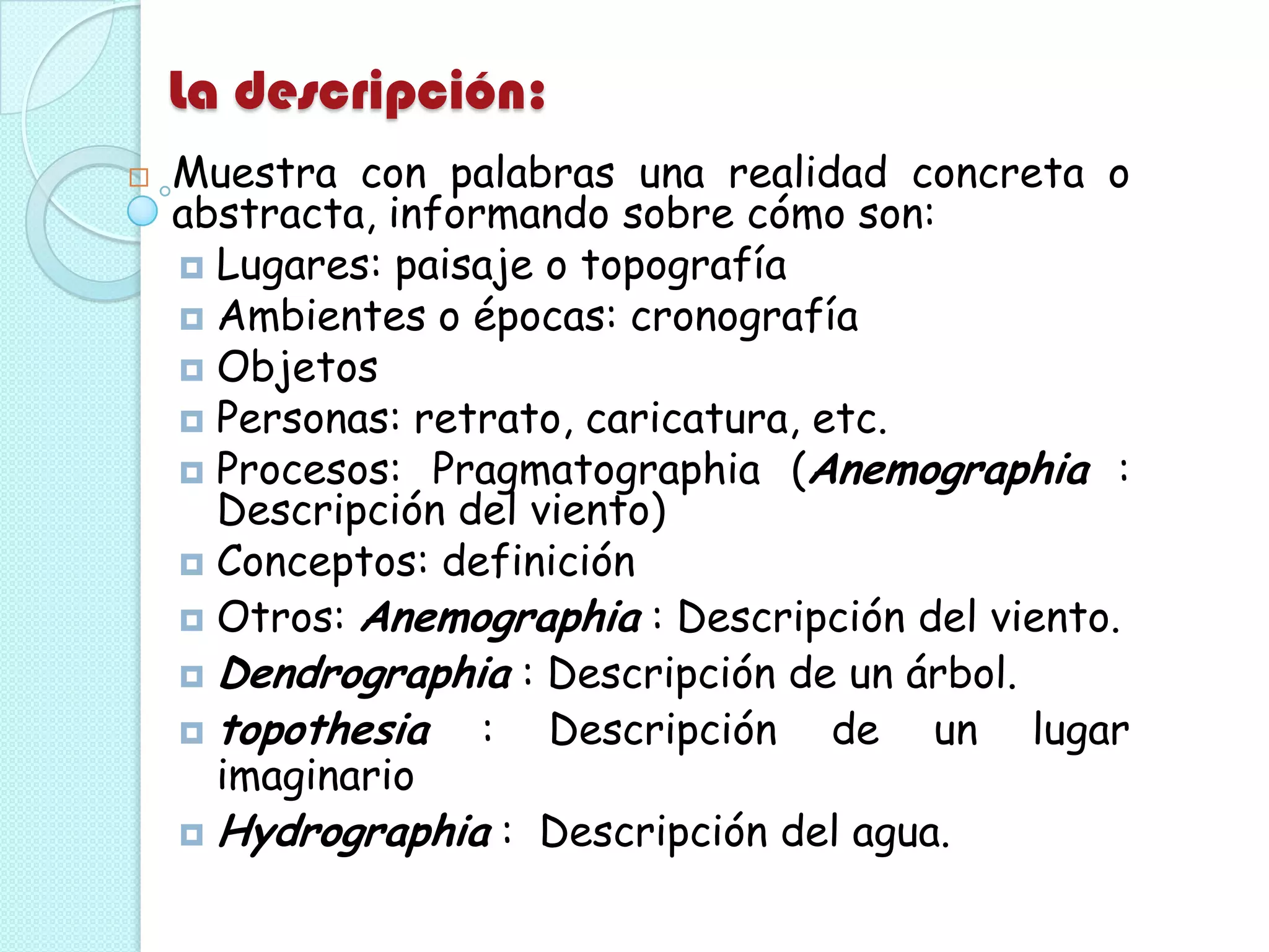 La descripción:
 Muestra con palabras una realidad concreta o
abstracta, informando sobre cómo son:
 Lugares: paisaje o topografía
 Ambientes o épocas: cronografía
 Objetos
 Personas: retrato, caricatura, etc.
 Procesos: Pragmatographia (Anemographia :
Descripción del viento)
 Conceptos: definición
 Otros: Anemographia : Descripción del viento.
 Dendrographia : Descripción de un árbol.
 topothesia : Descripción de un lugar
imaginario
 Hydrographia : Descripción del agua.
 