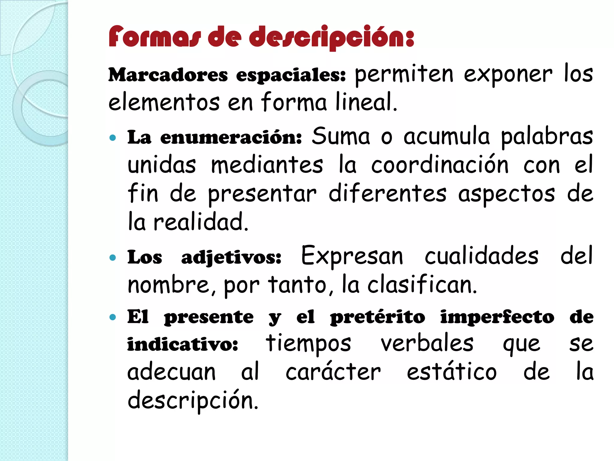 Formas de descripción:
Marcadores espaciales: permiten exponer los
elementos en forma lineal.
 La enumeración: Suma o acumula palabras
unidas mediantes la coordinación con el
fin de presentar diferentes aspectos de
la realidad.
 Los adjetivos: Expresan cualidades del
nombre, por tanto, la clasifican.
 El presente y el pretérito imperfecto de
indicativo: tiempos verbales que se
adecuan al carácter estático de la
descripción.
 