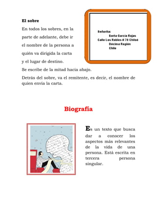 El sobre
En todos los sobres, en la
parte de adelante, debe ir
el nombre de la persona a
quién va dirigida la carta
y el lugar de destino.
Se escribe de la mitad hacia abajo.
Detrás del sobre, va el remitente, es decir, el nombre de
quien envía la carta.
Biografía
Es un texto que busca
dar a conocer los
aspectos más relevantes
de la vida de una
persona. Está escrita en
tercera persona
singular.
 