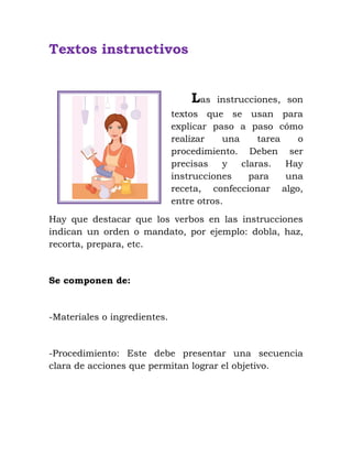 Textos instructivos
Las instrucciones, son
textos que se usan para
explicar paso a paso cómo
realizar una tarea o
procedimiento. Deben ser
precisas y claras. Hay
instrucciones para una
receta, confeccionar algo,
entre otros.
Hay que destacar que los verbos en las instrucciones
indican un orden o mandato, por ejemplo: dobla, haz,
recorta, prepara, etc.
Se componen de:
-Materiales o ingredientes.
-Procedimiento: Este debe presentar una secuencia
clara de acciones que permitan lograr el objetivo.
 
