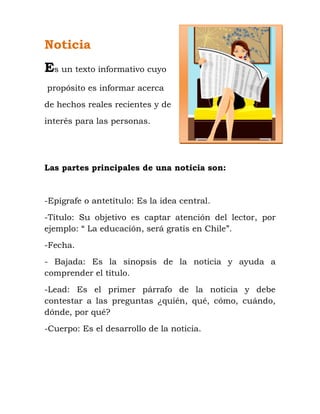 Noticia
Es un texto informativo cuyo
propósito es informar acerca
de hechos reales recientes y de
interés para las personas.
Las partes principales de una noticia son:
-Epígrafe o antetítulo: Es la idea central.
-Título: Su objetivo es captar atención del lector, por
ejemplo: “ La educación, será gratis en Chile”.
-Fecha.
- Bajada: Es la sinopsis de la noticia y ayuda a
comprender el título.
-Lead: Es el primer párrafo de la noticia y debe
contestar a las preguntas ¿quién, qué, cómo, cuándo,
dónde, por qué?
-Cuerpo: Es el desarrollo de la noticia.
 
