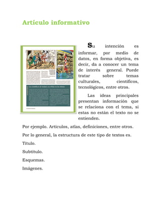 Artículo informativo
Su intención es
informar, por medio de
datos, en forma objetiva, es
decir, da a conocer un tema
de interés general. Puede
tratar sobre temas
culturales, científicos,
tecnológicos, entre otros.
Las ideas principales
presentan información que
se relaciona con el tema, si
estas no están el texto no se
entienden.
Por ejemplo. Artículos, atlas, definiciones, entre otros.
Por lo general, la estructura de este tipo de textos es.
Título.
Subtítulo.
Esquemas.
Imágenes.
 