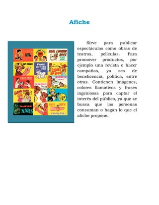 Afiche
Sirve para publicar
espectáculos como obras de
teatros, películas. Para
promover productos, por
ejemplo una revista o hacer
campañas, ya sea de
beneficencia, política, entre
otras. Contienen imágenes,
colores llamativos y frases
ingeniosas para captar el
interés del público, ya que se
busca que las personas
consuman o hagan lo que el
afiche propone.
 