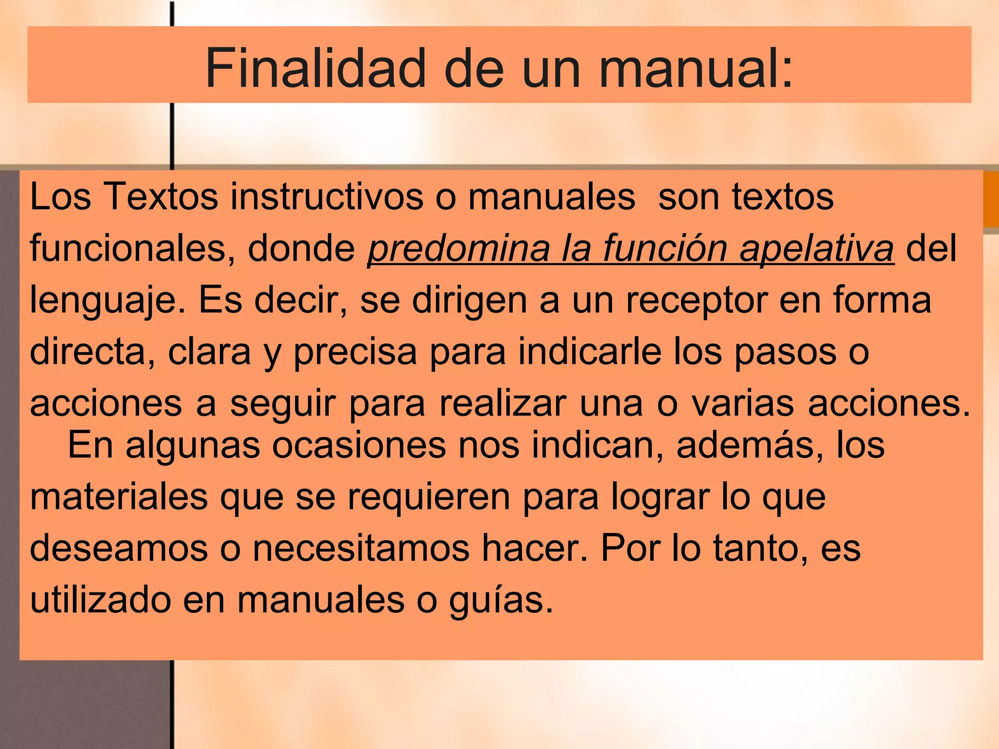 Finalidad de un manual:

Los Textos instructivos o manuales son textos
funcionales, donde predomina la función apelativa del
lenguaje. Es decir, se dirigen a un receptor en forma
directa, clara y precisa para indicarle los pasos o
acciones a seguir para realizar una o varias acciones.
   En algunas ocasiones nos indican, además, los
materiales que se requieren para lograr lo que
deseamos o necesitamos hacer. Por lo tanto, es
utilizado en manuales o guías.
 