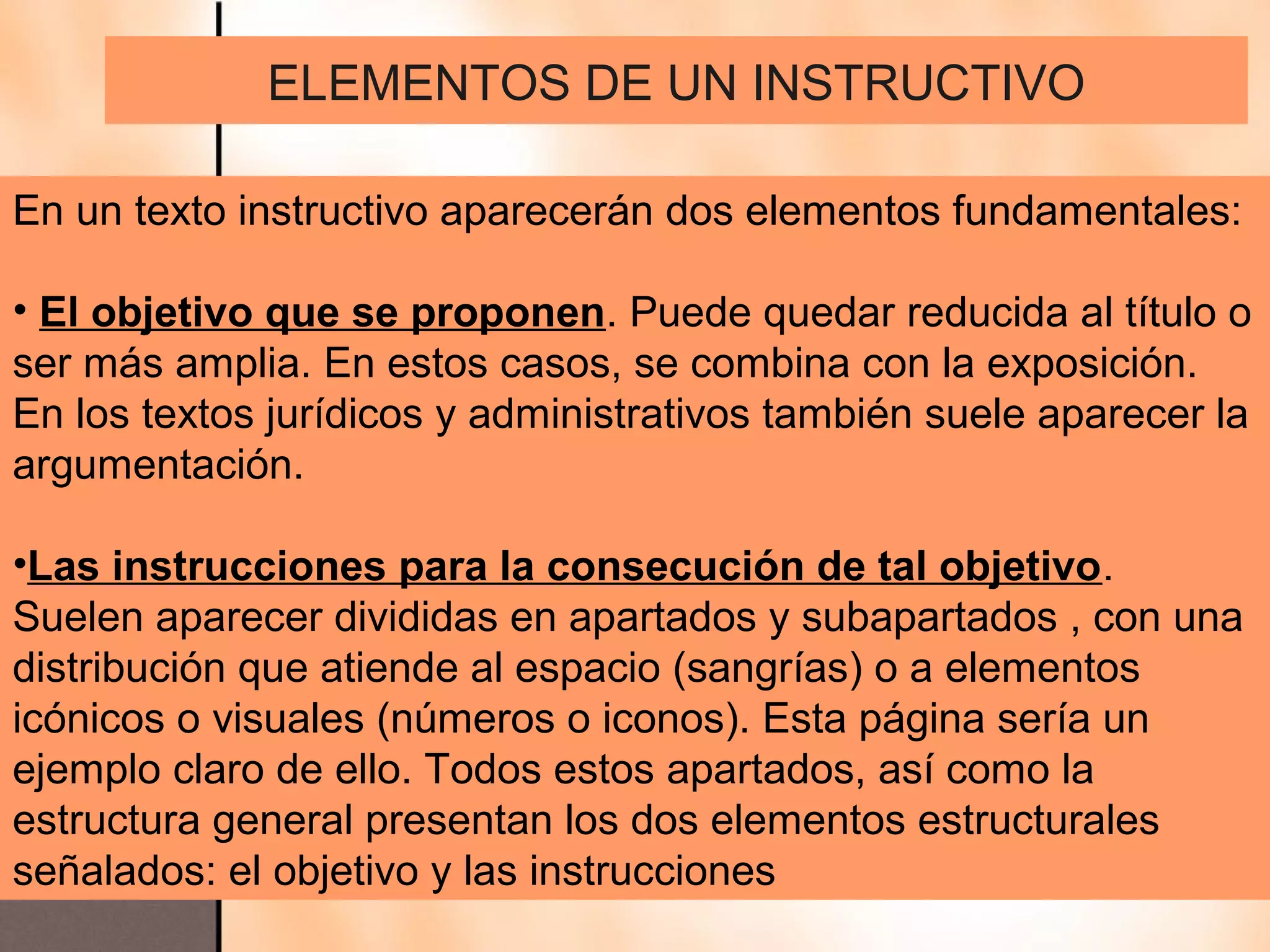 ELEMENTOS DE UN INSTRUCTIVO

En un texto instructivo aparecerán dos elementos fundamentales:

• El objetivo que se proponen. Puede quedar reducida al título o
ser más amplia. En estos casos, se combina con la exposición.
En los textos jurídicos y administrativos también suele aparecer la
argumentación.

•Las instrucciones para la consecución de tal objetivo.
Suelen aparecer divididas en apartados y subapartados , con una
distribución que atiende al espacio (sangrías) o a elementos
icónicos o visuales (números o iconos). Esta página sería un
ejemplo claro de ello. Todos estos apartados, así como la
estructura general presentan los dos elementos estructurales
señalados: el objetivo y las instrucciones
 