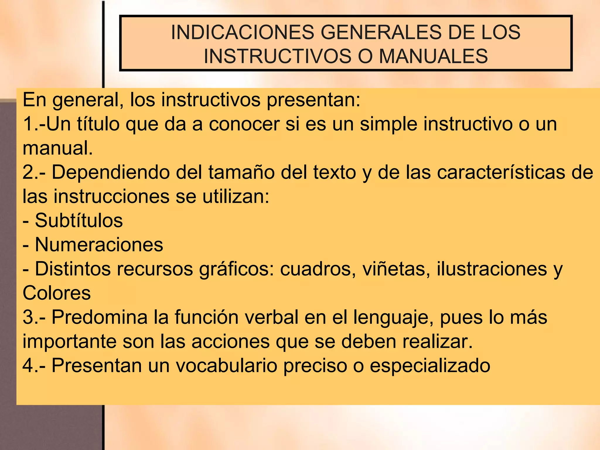 INDICACIONES GENERALES DE LOS
                   INSTRUCTIVOS O MANUALES

En general, los instructivos presentan:
1.-Un título que da a conocer si es un simple instructivo o un
manual.
2.- Dependiendo del tamaño del texto y de las características de
las instrucciones se utilizan:
- Subtítulos
- Numeraciones
- Distintos recursos gráficos: cuadros, viñetas, ilustraciones y
Colores
3.- Predomina la función verbal en el lenguaje, pues lo más
importante son las acciones que se deben realizar.
4.- Presentan un vocabulario preciso o especializado
 