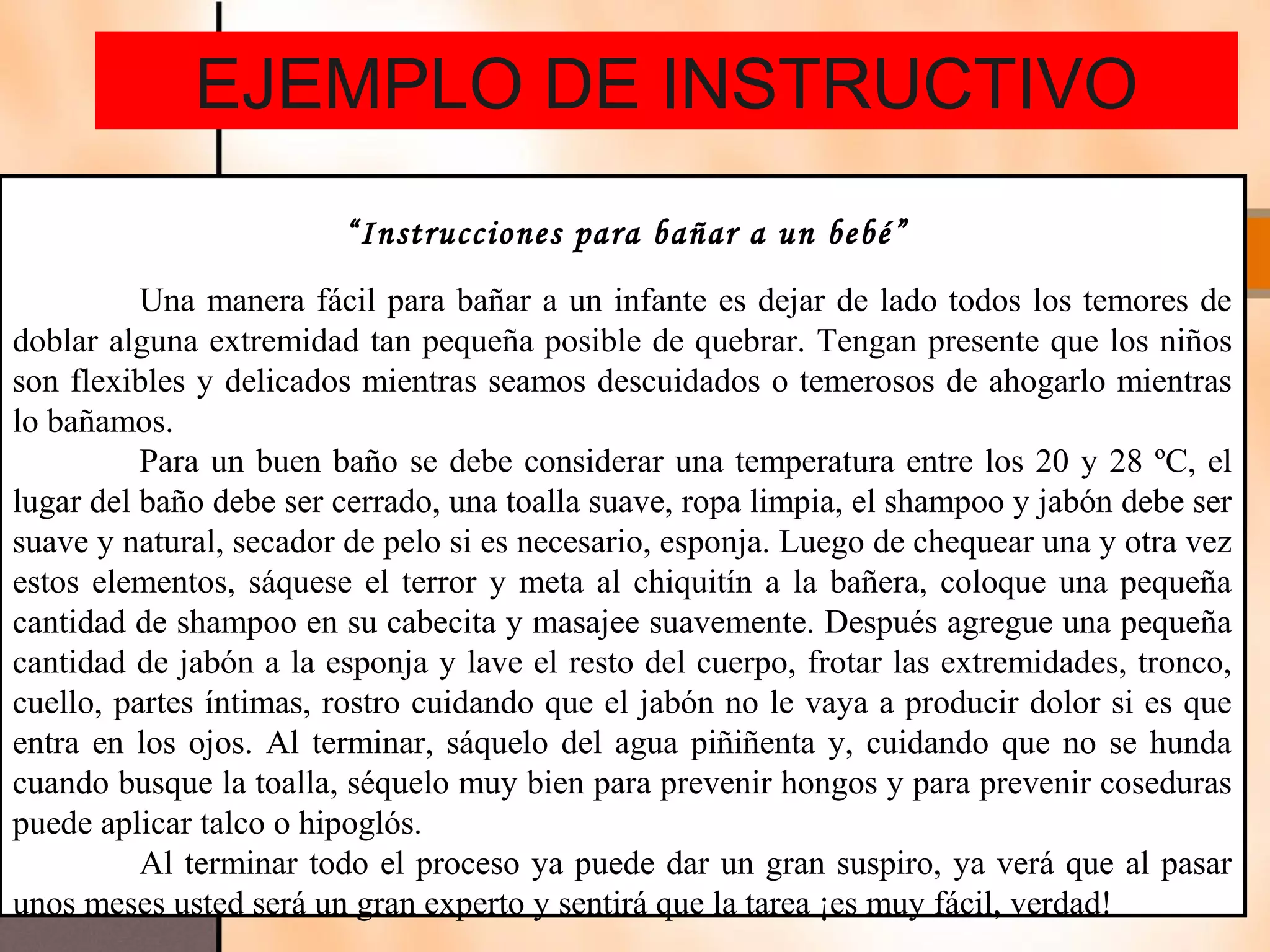 EJEMPLO DE INSTRUCTIVO
                        “Instrucciones para bañar a un bebé”
          Una manera fácil para bañar a un infante es dejar de lado todos los temores de
doblar alguna extremidad tan pequeña posible de quebrar. Tengan presente que los niños
son flexibles y delicados mientras seamos descuidados o temerosos de ahogarlo mientras
lo bañamos.
          Para un buen baño se debe considerar una temperatura entre los 20 y 28 ºC, el
lugar del baño debe ser cerrado, una toalla suave, ropa limpia, el shampoo y jabón debe ser
suave y natural, secador de pelo si es necesario, esponja. Luego de chequear una y otra vez
estos elementos, sáquese el terror y meta al chiquitín a la bañera, coloque una pequeña
cantidad de shampoo en su cabecita y masajee suavemente. Después agregue una pequeña
cantidad de jabón a la esponja y lave el resto del cuerpo, frotar las extremidades, tronco,
cuello, partes íntimas, rostro cuidando que el jabón no le vaya a producir dolor si es que
entra en los ojos. Al terminar, sáquelo del agua piñiñenta y, cuidando que no se hunda
cuando busque la toalla, séquelo muy bien para prevenir hongos y para prevenir coseduras
puede aplicar talco o hipoglós.
          Al terminar todo el proceso ya puede dar un gran suspiro, ya verá que al pasar
unos meses usted será un gran experto y sentirá que la tarea ¡es muy fácil, verdad!
 