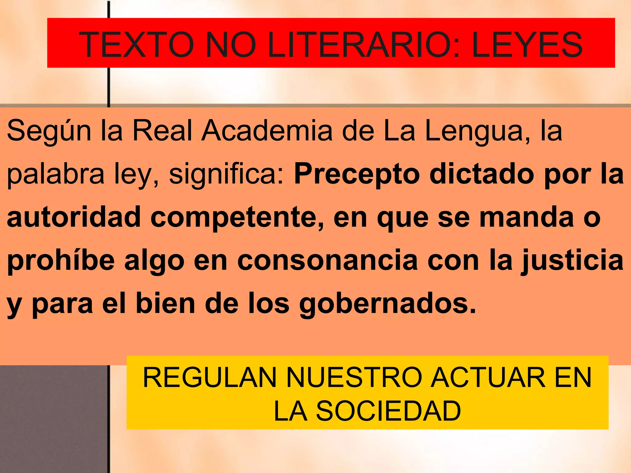 TEXTO NO LITERARIO: LEYES

Según la Real Academia de La Lengua, la
palabra ley, significa: Precepto dictado por la
autoridad competente, en que se manda o
prohíbe algo en consonancia con la justicia
y para el bien de los gobernados.

          REGULAN NUESTRO ACTUAR EN
                 LA SOCIEDAD
 
