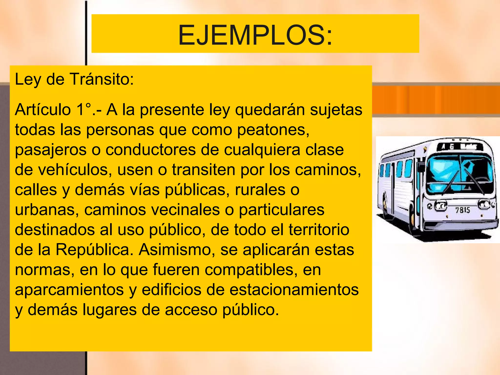EJEMPLOS:
Ley de Tránsito:
Artículo 1°.- A la presente ley quedarán sujetas
todas las personas que como peatones,
pasajeros o conductores de cualquiera clase
de vehículos, usen o transiten por los caminos,
calles y demás vías públicas, rurales o
urbanas, caminos vecinales o particulares
destinados al uso público, de todo el territorio
de la República. Asimismo, se aplicarán estas
normas, en lo que fueren compatibles, en
aparcamientos y edificios de estacionamientos
y demás lugares de acceso público.
 