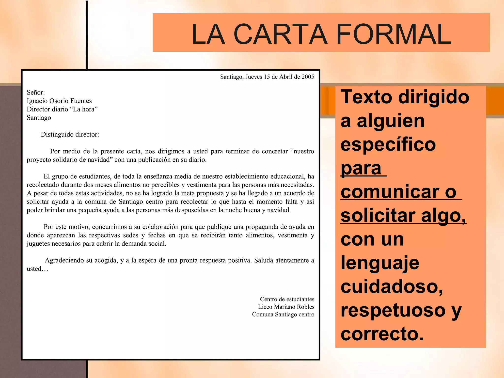 LA CARTA FORMAL
                                                                    Santiago, Jueves 15 de Abril de 2005

Señor:
Ignacio Osorio Fuentes
Director diario “La hora”
                                                                                                           Texto dirigido
Santiago

     Distinguido director:
                                                                                                           a alguien
        Por medio de la presente carta, nos dirigimos a usted para terminar de concretar “nuestro          específico
proyecto solidario de navidad” con una publicación en su diario.

       El grupo de estudiantes, de toda la enseñanza media de nuestro establecimiento educacional, ha
                                                                                                           para
                                                                                                           comunicar o
recolectado durante dos meses alimentos no perecibles y vestimenta para las personas más necesitadas.
A pesar de todas estas actividades, no se ha logrado la meta propuesta y se ha llegado a un acuerdo de
solicitar ayuda a la comuna de Santiago centro para recolectar lo que hasta el momento falta y así
poder brindar una pequeña ayuda a las personas más desposeídas en la noche buena y navidad.

      Por este motivo, concurrimos a su colaboración para que publique una propaganda de ayuda en
                                                                                                           solicitar algo,
donde aparezcan las respectivas sedes y fechas en que se recibirán tanto alimentos, vestimenta y
juguetes necesarios para cubrir la demanda social.                                                         con un
     Agradeciendo su acogida, y a la espera de una pronta respuesta positiva. Saluda atentamente a
usted…                                                                                                     lenguaje
                                                                                   Centro de estudiantes
                                                                                                           cuidadoso,
                                                                                  Liceo Mariano Robles
                                                                                Comuna Santiago centro     respetuoso y
                                                                                                           correcto.
 