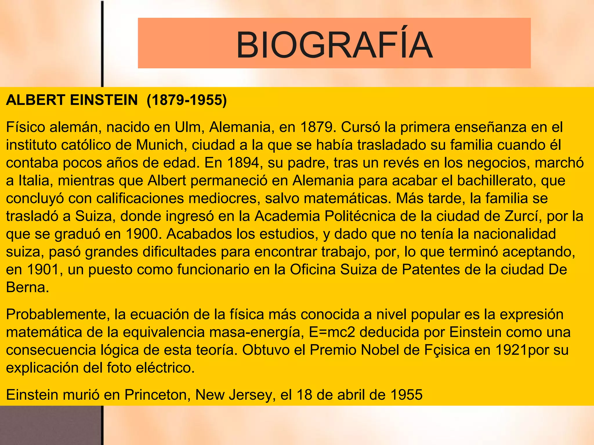 BIOGRAFÍA
ALBERT EINSTEIN (1879-1955)
Físico alemán, nacido en Ulm, Alemania, en 1879. Cursó la primera enseñanza en el
instituto católico de Munich, ciudad a la que se había trasladado su familia cuando él
contaba pocos años de edad. En 1894, su padre, tras un revés en los negocios, marchó
a Italia, mientras que Albert permaneció en Alemania para acabar el bachillerato, que
concluyó con calificaciones mediocres, salvo matemáticas. Más tarde, la familia se
trasladó a Suiza, donde ingresó en la Academia Politécnica de la ciudad de Zurcí, por la
que se graduó en 1900. Acabados los estudios, y dado que no tenía la nacionalidad
suiza, pasó grandes dificultades para encontrar trabajo, por, lo que terminó aceptando,
en 1901, un puesto como funcionario en la Oficina Suiza de Patentes de la ciudad De
Berna.
Probablemente, la ecuación de la física más conocida a nivel popular es la expresión
matemática de la equivalencia masa-energía, E=mc2 deducida por Einstein como una
consecuencia lógica de esta teoría. Obtuvo el Premio Nobel de Fçisica en 1921por su
explicación del foto eléctrico.
Einstein murió en Princeton, New Jersey, el 18 de abril de 1955
 