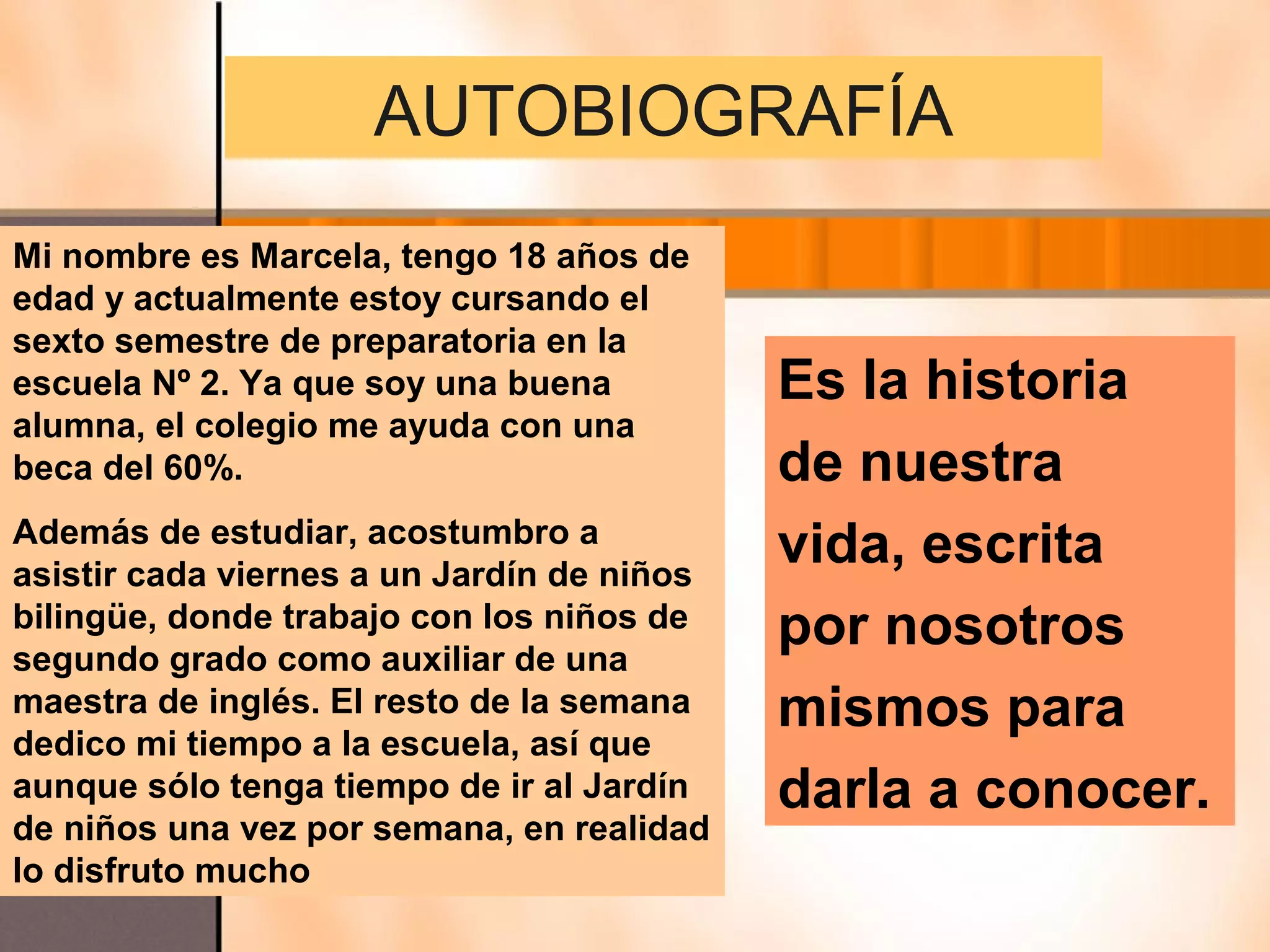 AUTOBIOGRAFÍA
Mi nombre es Marcela, tengo 18 años de
edad y actualmente estoy cursando el
sexto semestre de preparatoria en la
escuela Nº 2. Ya que soy una buena          Es la historia
alumna, el colegio me ayuda con una
beca del 60%.                               de nuestra
Además de estudiar, acostumbro a
asistir cada viernes a un Jardín de niños
                                            vida, escrita
bilingüe, donde trabajo con los niños de
segundo grado como auxiliar de una
                                            por nosotros
maestra de inglés. El resto de la semana    mismos para
dedico mi tiempo a la escuela, así que
aunque sólo tenga tiempo de ir al Jardín    darla a conocer.
de niños una vez por semana, en realidad
lo disfruto mucho
 