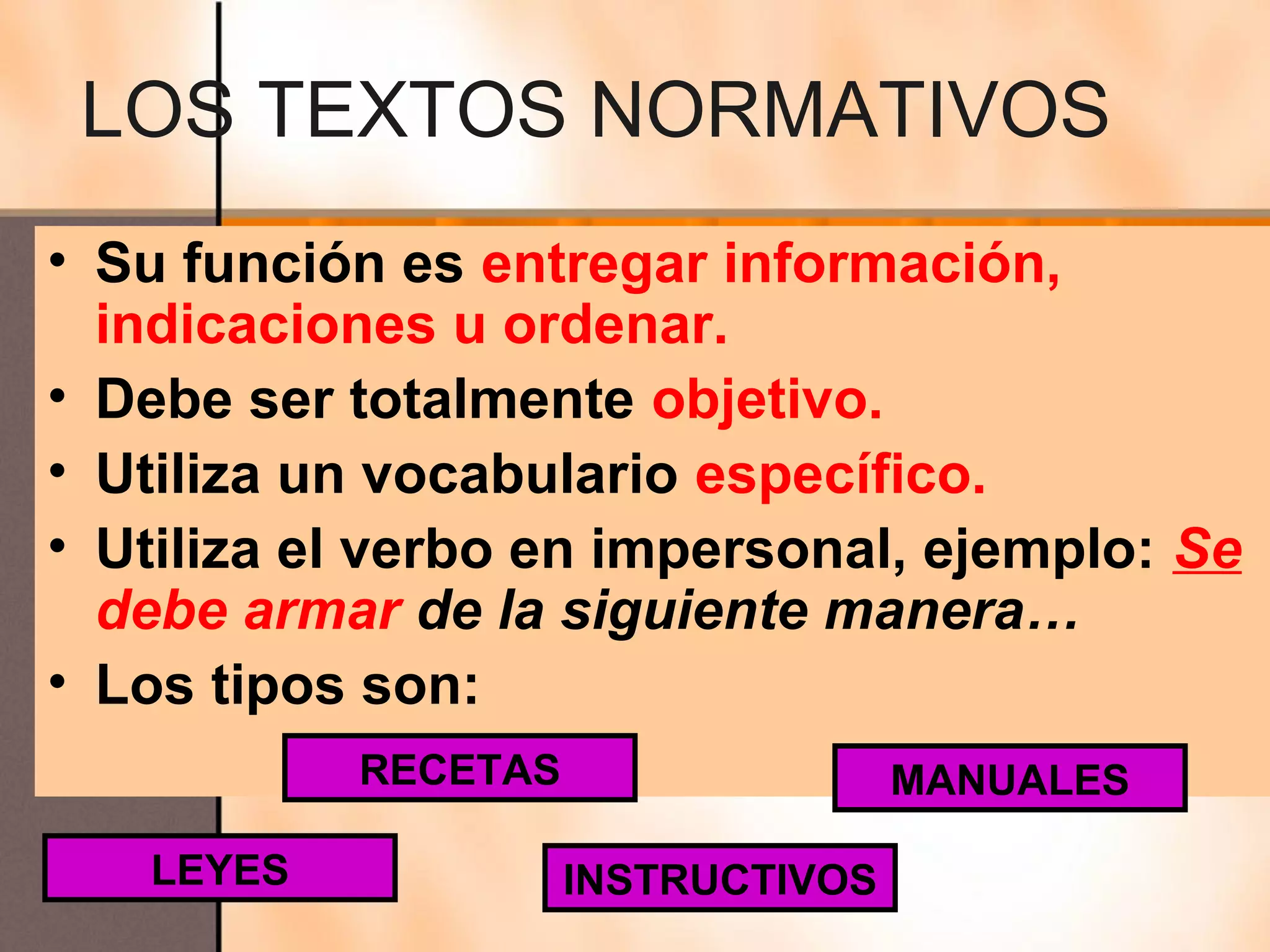 LOS TEXTOS NORMATIVOS
• Su función es entregar información,
  indicaciones u ordenar.
• Debe ser totalmente objetivo.
• Utiliza un vocabulario específico.
• Utiliza el verbo en impersonal, ejemplo: Se
  debe armar de la siguiente manera…
• Los tipos son:
           RECETAS                  MANUALES

   LEYES             INSTRUCTIVOS
 