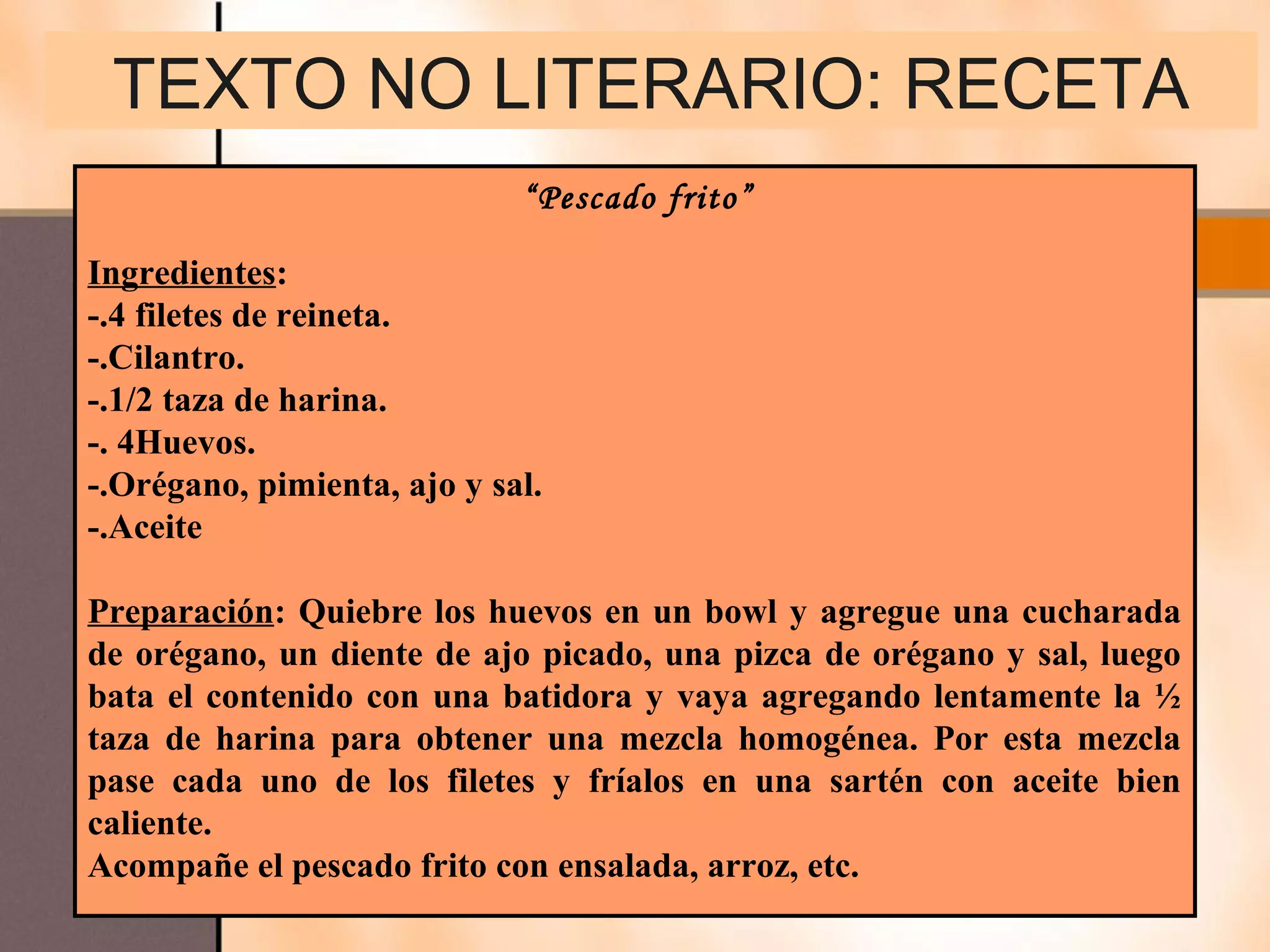 TEXTO NO LITERARIO: RECETA
                             “Pescado frito”

Ingredientes:
-.4 filetes de reineta.
-.Cilantro.
-.1/2 taza de harina.
-. 4Huevos.
-.Orégano, pimienta, ajo y sal.
-.Aceite

Preparación: Quiebre los huevos en un bowl y agregue una cucharada
de orégano, un diente de ajo picado, una pizca de orégano y sal, luego
bata el contenido con una batidora y vaya agregando lentamente la ½
taza de harina para obtener una mezcla homogénea. Por esta mezcla
pase cada uno de los filetes y fríalos en una sartén con aceite bien
caliente.
Acompañe el pescado frito con ensalada, arroz, etc.
 