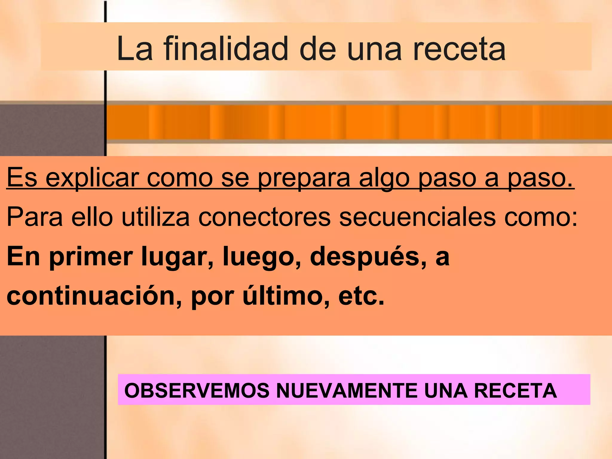 La finalidad de una receta


Es explicar como se prepara algo paso a paso.
Para ello utiliza conectores secuenciales como:
En primer lugar, luego, después, a
continuación, por último, etc.


         OBSERVEMOS NUEVAMENTE UNA RECETA
 
