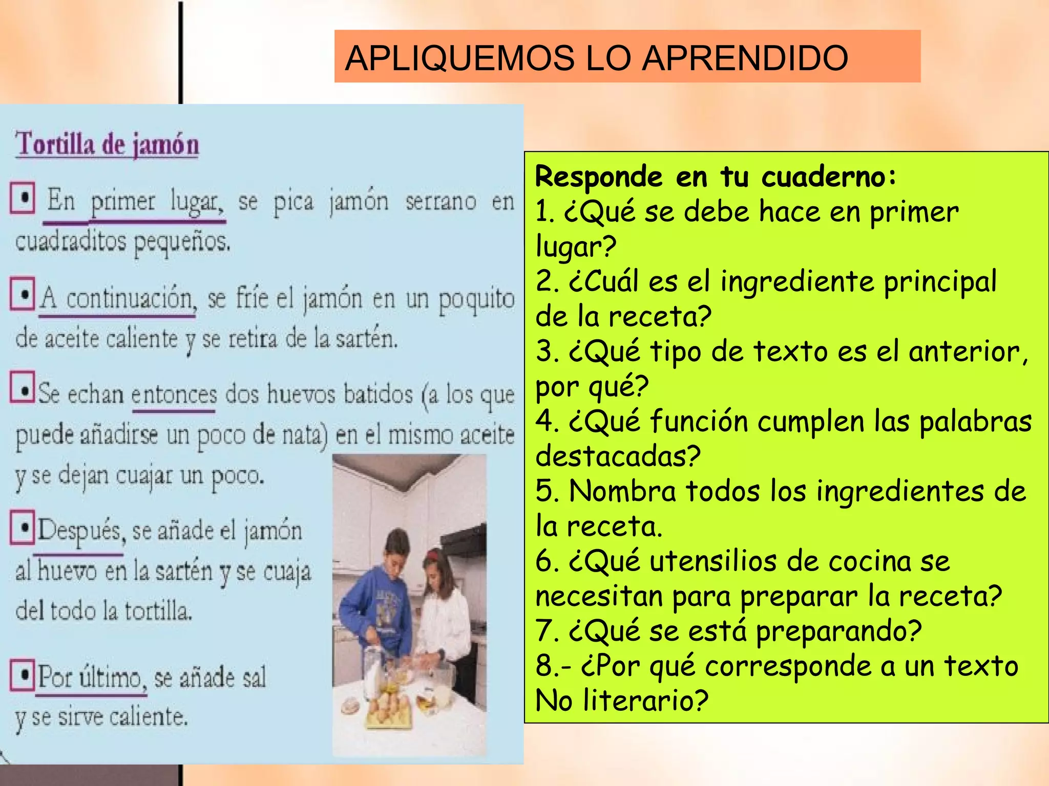 APLIQUEMOS LO APRENDIDO


        Responde en tu cuaderno:
        1. ¿Qué se debe hace en primer
        lugar?
        2. ¿Cuál es el ingrediente principal
        de la receta?
        3. ¿Qué tipo de texto es el anterior,
        por qué?
        4. ¿Qué función cumplen las palabras
        destacadas?
        5. Nombra todos los ingredientes de
        la receta.
        6. ¿Qué utensilios de cocina se
        necesitan para preparar la receta?
        7. ¿Qué se está preparando?
        8.- ¿Por qué corresponde a un texto
        No literario?
 