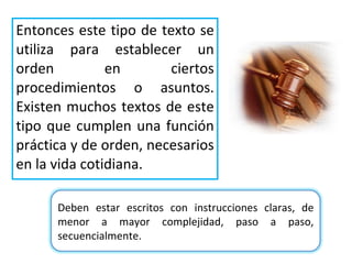 Entonces  este tipo de texto se utiliza para establecer un orden en ciertos procedimientos o asuntos. Existen muchos textos de este tipo que cumplen una función práctica y de orden, necesarios en la vida cotidiana. Deben estar escritos con instrucciones claras, de menor a mayor complejidad, paso a paso, secuencialmente. 