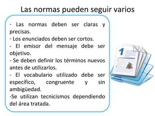 Las normas pueden seguir varios criterios: Las normas deben ser claras y precisas. Los enunciados deben ser cortos. - El emisor del mensaje debe ser objetivo. - Se deben definir los términos nuevos antes de utilizarlos. - El vocabulario utilizado debe ser específico, congruente y sin ambigüedad. Se utilizan tecnicismos dependiendo del área tratada. 