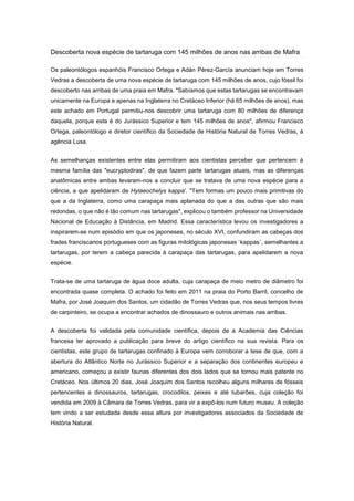 Descoberta nova espécie de tartaruga com 145 milhões de anos nas arribas de Mafra
Os paleontólogos espanhóis Francisco Ortega e Adán Pérez-García anunciam hoje em Torres
Vedras a descoberta de uma nova espécie de tartaruga com 145 milhões de anos, cujo fóssil foi
descoberto nas arribas de uma praia em Mafra. "Sabíamos que estas tartarugas se encontravam
unicamente na Europa e apenas na Inglaterra no Cretáceo Inferior (há 65 milhões de anos), mas
este achado em Portugal permitiu-nos descobrir uma tartaruga com 80 milhões de diferença
daquela, porque esta é do Jurássico Superior e tem 145 milhões de anos", afirmou Francisco
Ortega, paleontólogo e diretor científico da Sociedade de História Natural de Torres Vedras, à
agência Lusa.
As semelhanças existentes entre elas permitiram aos cientistas perceber que pertencem à
mesma família das "eucryptodiras", de que fazem parte tartarugas atuais, mas as diferenças
anatômicas entre ambas levaram-nos a concluir que se tratava de uma nova espécie para a
ciência, a que apelidaram de Hylaeochelys kappa’. "Tem formas um pouco mais primitivas do
que a da Inglaterra, como uma carapaça mais aplanada do que a das outras que são mais
redondas, o que não é tão comum nas tartarugas", explicou o também professor na Universidade
Nacional de Educação à Distância, em Madrid. Essa característica levou os investigadores a
inspirarem-se num episódio em que os japoneses, no século XVI, confundiram as cabeças dos
frades franciscanos portugueses com as figuras mitológicas japonesas `kappas`, semelhantes a
tartarugas, por terem a cabeça parecida à carapaça das tartarugas, para apelidarem a nova
espécie.
Trata-se de uma tartaruga de água doce adulta, cuja carapaça de meio metro de diâmetro foi
encontrada quase completa. O achado foi feito em 2011 na praia do Porto Barril, concelho de
Mafra, por José Joaquim dos Santos, um cidadão de Torres Vedras que, nos seus tempos livres
de carpinteiro, se ocupa a encontrar achados de dinossauro e outros animais nas arribas.
A descoberta foi validada pela comunidade científica, depois de a Academia das Ciências
francesa ter aprovado a publicação para breve do artigo científico na sua revista. Para os
cientistas, este grupo de tartarugas confinado à Europa vem corroborar a tese de que, com a
abertura do Atlântico Norte no Jurássico Superior e a separação dos continentes europeu e
americano, começou a existir faunas diferentes dos dois lados que se tornou mais patente no
Cretáceo. Nos últimos 20 dias, José Joaquim dos Santos recolheu alguns milhares de fósseis
pertencentes a dinossauros, tartarugas, crocodilos, peixes e até tubarões, cuja coleção foi
vendida em 2009 à Câmara de Torres Vedras, para vir a expô-los num futuro museu. A coleção
tem vindo a ser estudada desde essa altura por investigadores associados da Sociedade de
História Natural.

 
