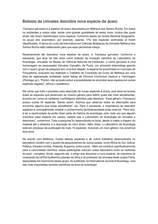 Bolsista da Univates descobre nova espécie de ácaro
Transeius gervasioi é a espécie de ácaro descoberta por Matheus dos Santos Rocha. Em todos
os ambientes a nossa volta, existe uma grande quantidade de seres vivos, muitos dos quais
ainda não foram classificados como espécie. Conforme dados da revista National Geographic,
no grupo dos aracnídeos, por exemplo, apenas 17% das espécies estimadas já foram
classificadas. O aluno do curso de licenciatura em Ciências Biológicas da Univates Matheus dos
Santos Rocha está colaborando para que esse percentual cresça.
Recentemente ele descobriu nova espécie de ácaro: a Transeius gervasioi. Conforme o
estudante, que atua há três anos como bolsista de iniciação científica do Laboratório de
Acarologia, vinculado ao Museu de Ciências Naturais da Instituição, o nome gervasioi é uma
homenagem ao pesquisador Gervásio Carvalho, da Pucrs, um eminente entomólogo gaúcho
com o qual o grupo de pesquisa tem uma boa relação. A espécie foi encontrada no município de
Forquetinha, enquanto era realizado o Trabalho de Conclusão de Curso de Matheus em uma
área de regeneração ambiental, sobre folhas de Chicória (Cichorium intybus) e Tanchagem
(Plantago sp.). “Porém, não se pode excluir a possibilidade de encontrar essa espécie em outras
espécies vegetais”, afirma o acadêmico.
Ele conta que todo o processo para descrição de novas espécies é árduo, pois deve-se buscar
todas as espécies que pertencem ao mesmo gênero para definir quais são mais semelhantes,
levando em conta os caráteres morfológicos definidos pela literatura. “Esse gênero (Transeius)
possui outras 54 espécies. Sendo assim, tivemos que observar todas as descrições para
encontrar alguma que fosse semelhante”, diz. Para o estudante, a importância de descobrir
espécies é, principalmente, ampliar o conhecimento da biodiversidade onde vivemos. “Para mim,
é ter a oportunidade de poder fazer parte da história da acarologia, pois, toda vez que alguém
encontrar essa espécie em campo, saberá que o Laboratório de Acarologia da Univates a
descreveu”, comemora. Toda a pesquisa foi desenvolvida no local, desde a coleta e triagem do
material até o desenho e a descrição do novo ácaro. Além disso, o Laboratório de Acarologia
está em processo de publicação de mais 15 espécies, incluindo um novo gênero nos próximos
dois anos.
De acordo com Matheus, muitas dessas espécies e de outros trabalhos desenvolvidos no
laboratório contam com o auxílio de pesquisadores de outros países, como África do Sul, Grécia,
Polônia, Estados Unidos, Holanda, Espanha, entre outros. “Além de contribuir significativamente
para a comunidade científica, essas publicações colocam nosso laboratório entre os melhores
do país”, completa. Ainda, segundo ele, o artigo que descreve a nova espécie, de coautoria do
mestrando da UFPel Guilherme Liberato da Silva e do professor da Univates Noeli Juarez Ferla,
especialista em taxonomia desse grupo, foi publicado na International Journal of Acarology, uma
das mais importantes revistas científicas da área da acarologia.

 