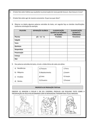 6- O texto fala sobre hábitos que ajudarão na preservação de nosso grande tesouro. Que tesouro é esse?
____________________________________________________________________________________
7- O texto fala sobre agir de maneira consciente. O que isso quer dizer?
_____________________________________________________________________________________
8- Observe na tabela algumas palavras extraídas do texto, em seguida faça as devidas classificações,
conforme orientação do exemplo.
PALAVRA SEPARAÇÃO SILÁBICA CLASSIFICAÇÃO
QUANTO AO NÚMERO
DE SÍLABAS
CLASSIFICAÇÃO
QUANTO A
TONICIDADE
Planeta pla – ne – ta Trissílaba Paroxítona
Salgada
Terra
Químicos
Desperdício
Preservação
Criança
Mar
9- Das palavras extraídas do texto, circule a sílaba tônica de cada uma delas:
a) Residências
b) Máquina
c) Ensaboa
d) Dentes
OBSERVE AS IMAGENS A SEGUIR E EM SEU CADERNO, PRODUZA UM PEQUENO TEXTO SOBRE A
PRESERVAÇÃO DA ÁGUA RELACIONANDO COM AS MENSAGENS TRANSMITIDAS PELAS IMAGENS.
e) Tesouro
f) Abastecimento
g) Lixos
h) Chuveiro
i) Terra
j) Jovem
k) Louças
l) Escovar
PROPOSTA DE PRODUÇÃO TEXTUAL
 