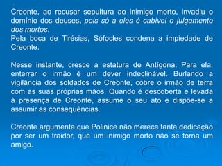 .
Creonte, ao recusar sepultura ao inimigo morto, invadiu o
domínio dos deuses, pois só a eles é cabível o julgamento
dos mortos.
Pela boca de Tirésias, Sófocles condena a impiedade de
Creonte.
Nesse instante, cresce a estatura de Antígona. Para ela,
enterrar o irmão é um dever indeclinável. Burlando a
vigilância dos soldados de Creonte, cobre o irmão de terra
com as suas próprias mãos. Quando é descoberta e levada
à presença de Creonte, assume o seu ato e dispõe-se a
assumir as consequências.
Creonte argumenta que Polinice não merece tanta dedicação
por ser um traidor, que um inimigo morto não se torna um
amigo.
 