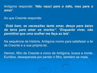 Antígona responde: “Não nasci para o ódio, mas para o
amor”.
Ao que Creonte responde:
“Está bem, se necessitas tanto amar, desça para baixo
da terra para amar os mortos”. “Enquanto viver, não
permitirei que uma mulher me faça as leis”.
Na sequência da história, Antígona morre para satisfazer a lei
de Creonte e a sua própria lei.
Hemon, filho de Creonte e noivo de Antígona, busca a morte.
Eurídice, desesperada por perder o filho, também se mata.
 