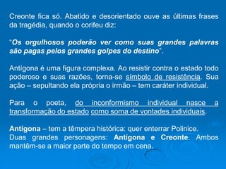 Creonte fica só. Abatido e desorientado ouve as últimas frases
da tragédia, quando o corifeu diz:
“Os orgulhosos poderão ver como suas grandes palavras
são pagas pelos grandes golpes do destino”.
Antígona é uma figura complexa. Ao resistir contra o estado todo
poderoso e suas razões, torna-se símbolo de resistência. Sua
ação – sepultando ela própria o irmão – tem caráter individual.
Para o poeta, do inconformismo individual nasce a
transformação do estado como soma de vontades individuais.
Antígona – tem a têmpera histórica: quer enterrar Polinice.
Duas grandes personagens: Antígona e Creonte. Ambos
mantêm-se a maior parte do tempo em cena.
 